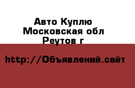 Авто Куплю. Московская обл.,Реутов г.